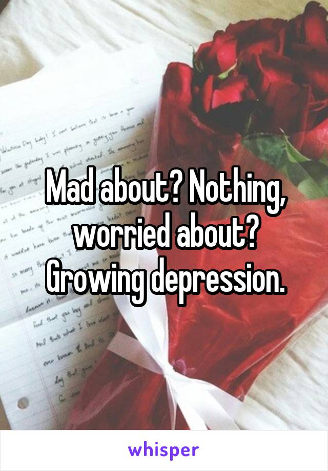 Mad about? Nothing, worried about? Growing depression.