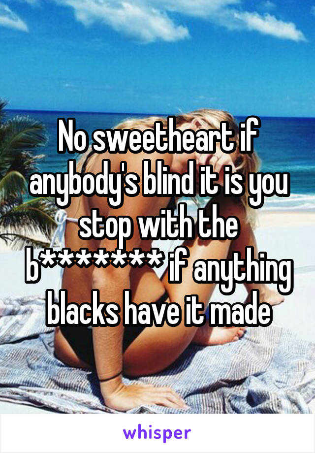 No sweetheart if anybody's blind it is you stop with the b******* if anything blacks have it made