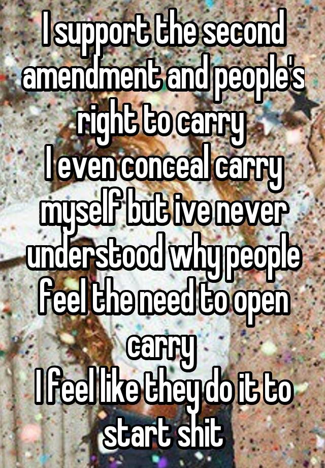 I support the second amendment and people's right to carry 
I even conceal carry myself but ive never understood why people feel the need to open carry 
I feel like they do it to start shit