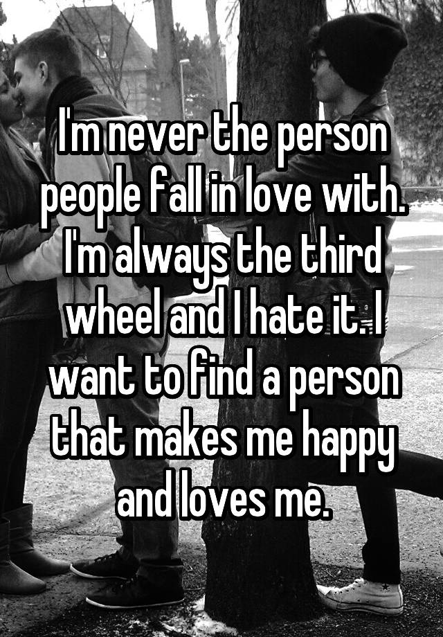 I'm never the person people fall in love with. I'm always the third wheel and I hate it. I want to find a person that makes me happy and loves me.