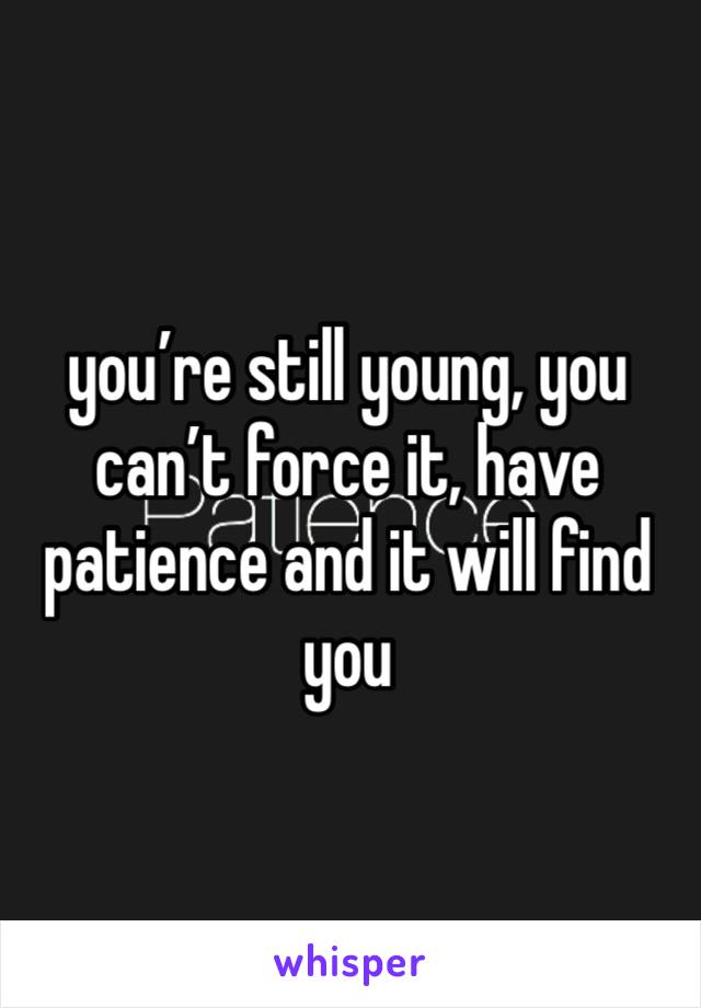 you’re still young, you can’t force it, have patience and it will find you