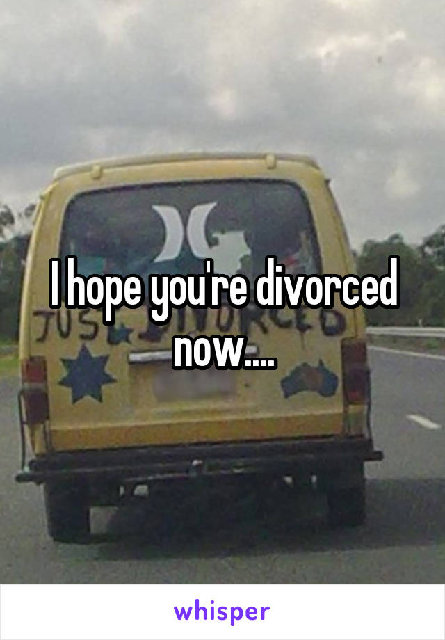 I hope you're divorced now....