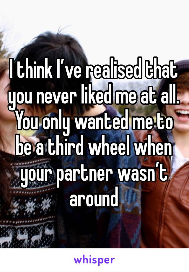 I think I’ve realised that you never liked me at all. You only wanted me to be a third wheel when your partner wasn’t around 