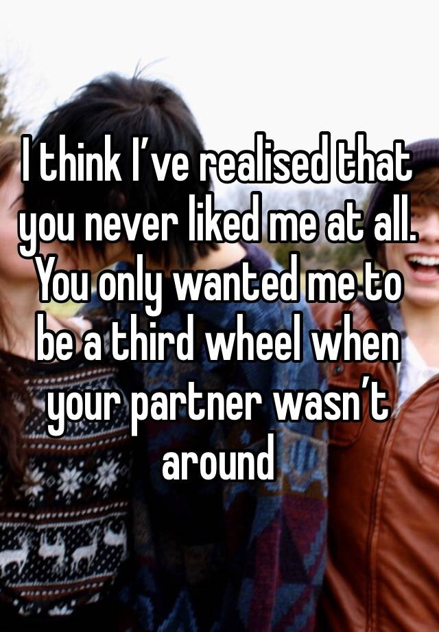 I think I’ve realised that you never liked me at all. You only wanted me to be a third wheel when your partner wasn’t around 