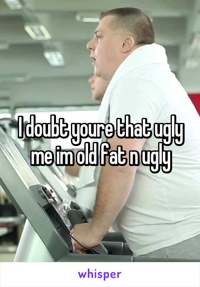 I doubt youre that ugly me im old fat n ugly