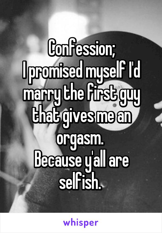 Confession;
I promised myself I'd marry the first guy that gives me an orgasm. 
Because y'all are selfish. 