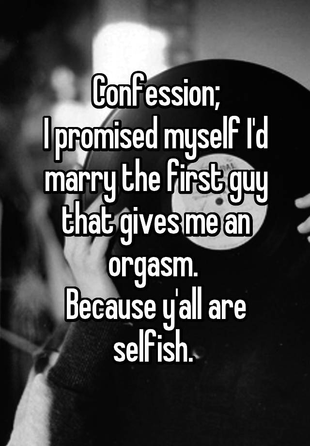 Confession;
I promised myself I'd marry the first guy that gives me an orgasm. 
Because y'all are selfish. 