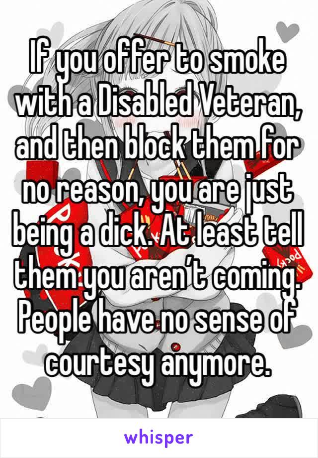 If you offer to smoke with a Disabled Veteran, and then block them for no reason, you are just being a dick. At least tell them you aren’t coming. 
People have no sense of courtesy anymore.