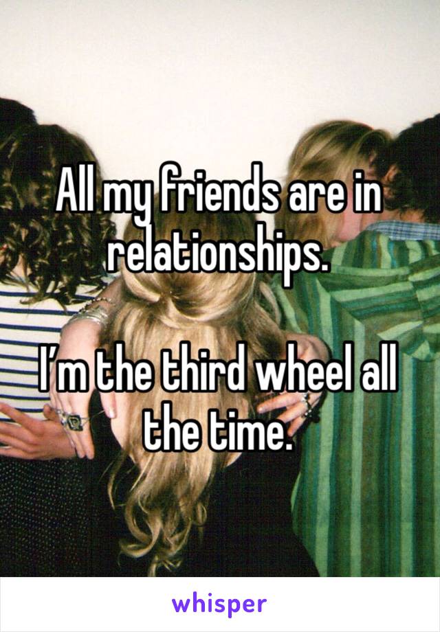 All my friends are in relationships. 

I’m the third wheel all the time. 