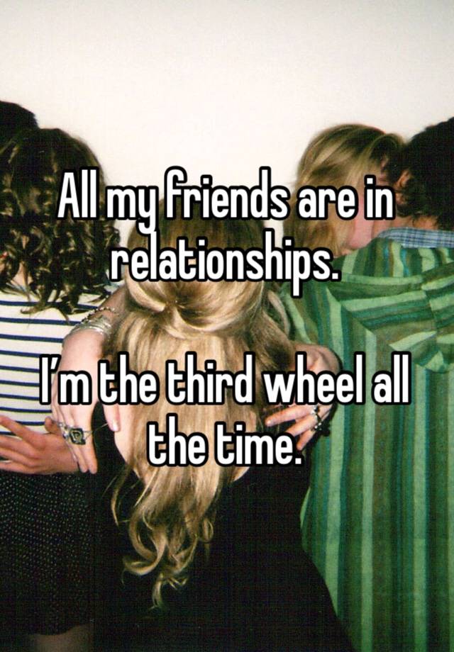 All my friends are in relationships. 

I’m the third wheel all the time. 