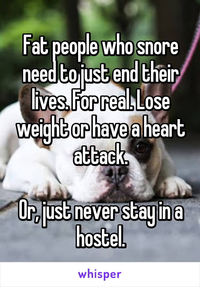 Fat people who snore need to just end their lives. For real. Lose weight or have a heart attack.

Or, just never stay in a hostel.