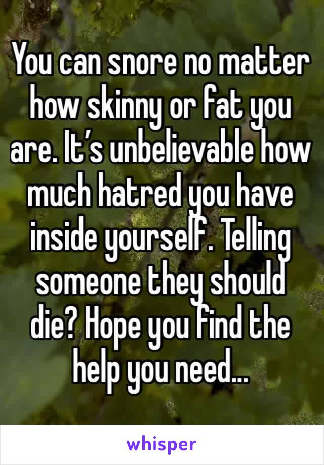 You can snore no matter how skinny or fat you are. It’s unbelievable how much hatred you have inside yourself. Telling someone they should die? Hope you find the help you need...