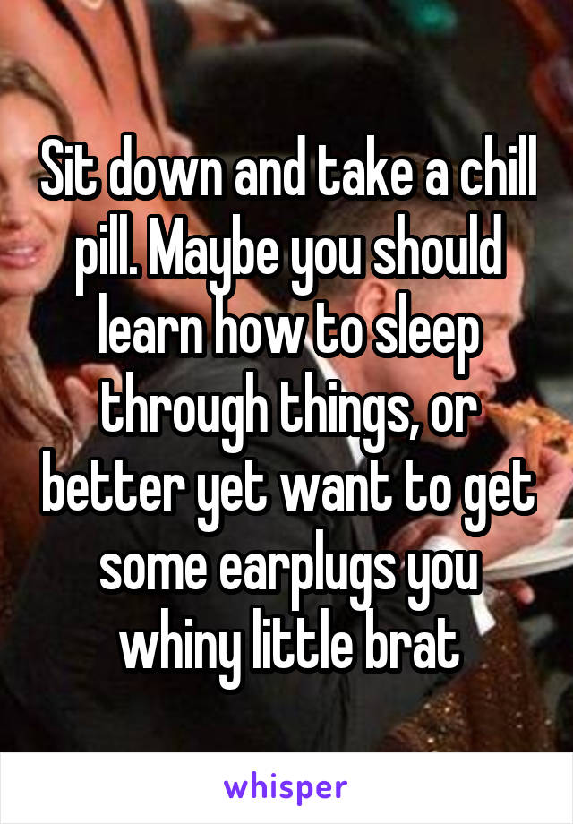 Sit down and take a chill pill. Maybe you should learn how to sleep through things, or better yet want to get some earplugs you whiny little brat