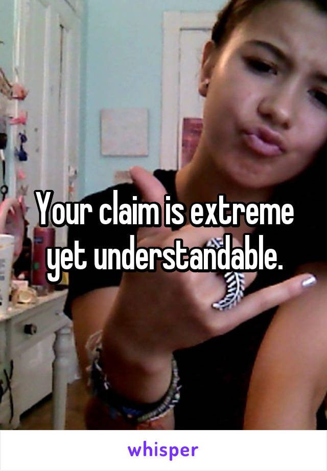 Your claim is extreme yet understandable.