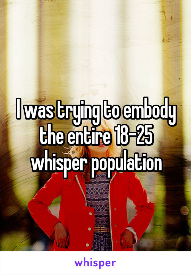 I was trying to embody the entire 18-25 whisper population