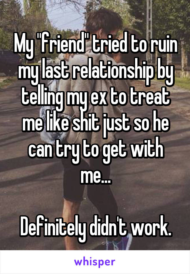 My "friend" tried to ruin my last relationship by telling my ex to treat me like shit just so he can try to get with me...

Definitely didn't work.
