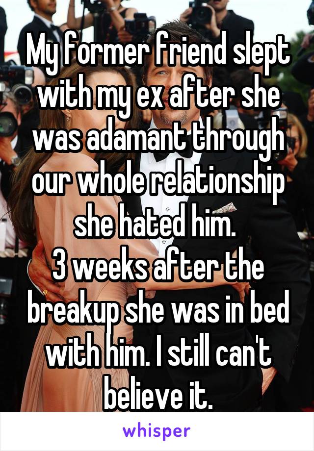 My former friend slept with my ex after she was adamant through our whole relationship she hated him. 
3 weeks after the breakup she was in bed with him. I still can't believe it.