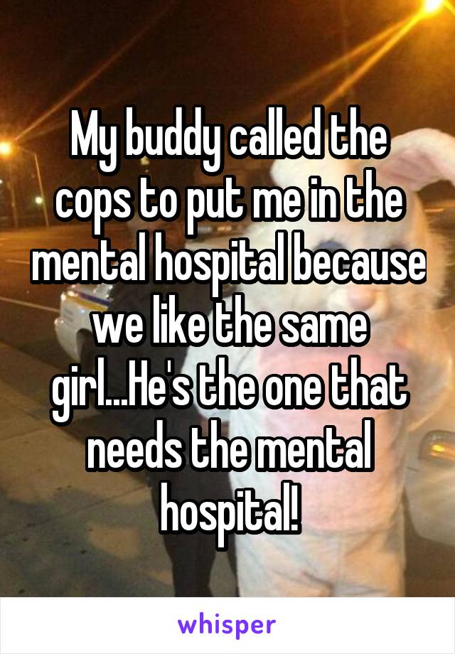 My buddy called the cops to put me in the mental hospital because we like the same girl...He's the one that needs the mental hospital!