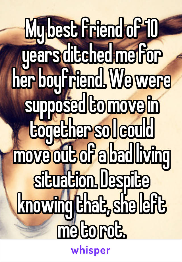 My best friend of 10 years ditched me for her boyfriend. We were supposed to move in together so I could move out of a bad living situation. Despite knowing that, she left me to rot.