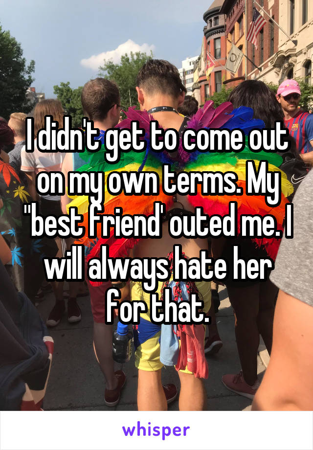 I didn't get to come out on my own terms. My "best friend' outed me. I will always hate her for that.