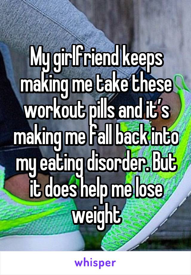 My girlfriend keeps making me take these workout pills and it’s making me fall back into my eating disorder. But it does help me lose weight