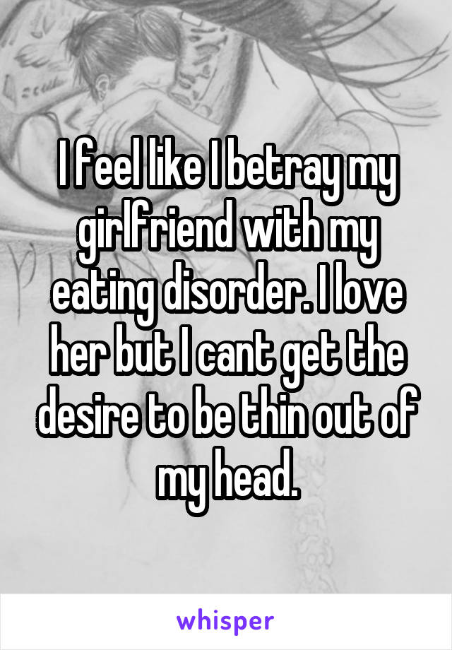 I feel like I betray my girlfriend with my eating disorder. I love her but I cant get the desire to be thin out of my head.