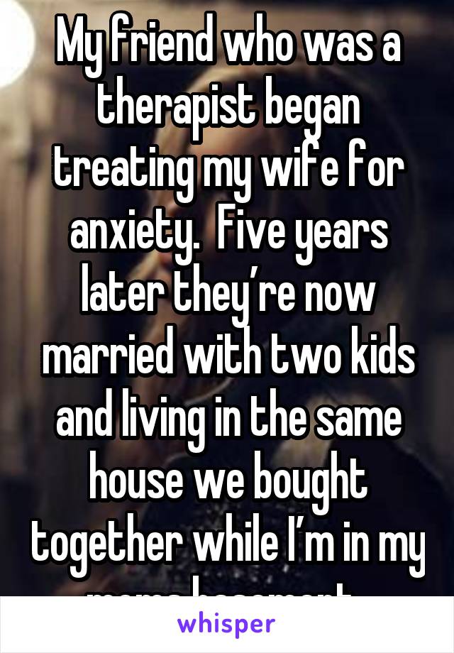 My friend who was a therapist began treating my wife for anxiety.  Five years later they’re now married with two kids and living in the same house we bought together while I’m in my moms basement. 
