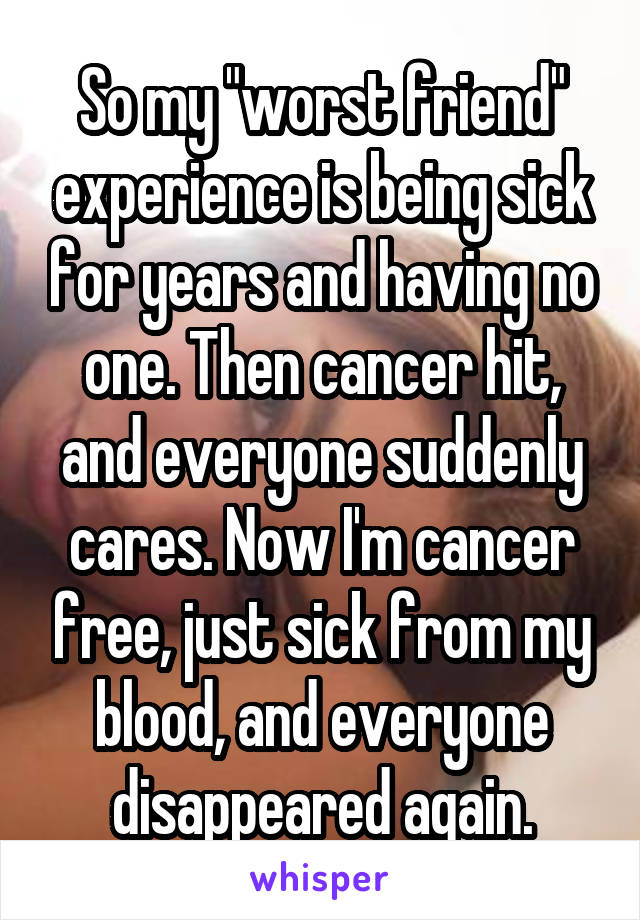 So my "worst friend" experience is being sick for years and having no one. Then cancer hit, and everyone suddenly cares. Now I'm cancer free, just sick from my blood, and everyone disappeared again.