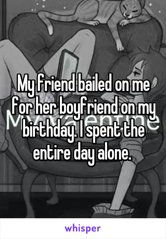 My friend bailed on me for her boyfriend on my birthday. I spent the entire day alone. 