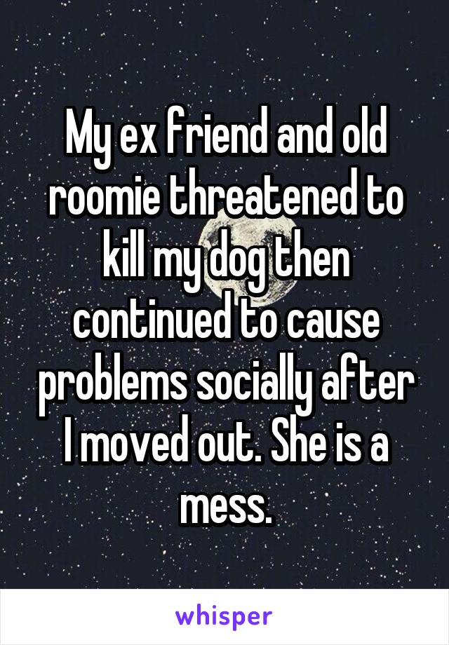 My ex friend and old roomie threatened to kill my dog then continued to cause problems socially after I moved out. She is a mess.