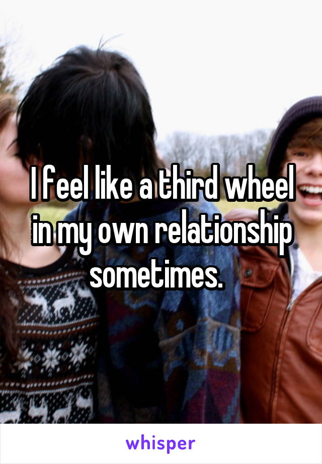 I feel like a third wheel in my own relationship sometimes.  