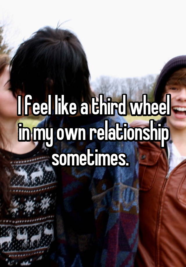 I feel like a third wheel in my own relationship sometimes.  