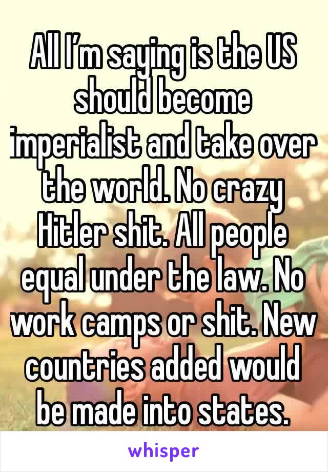 All I’m saying is the US should become imperialist and take over the world. No crazy Hitler shit. All people equal under the law. No work camps or shit. New countries added would be made into states.