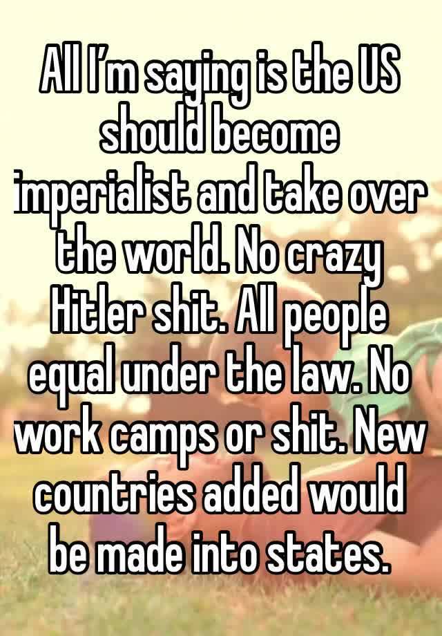 All I’m saying is the US should become imperialist and take over the world. No crazy Hitler shit. All people equal under the law. No work camps or shit. New countries added would be made into states.