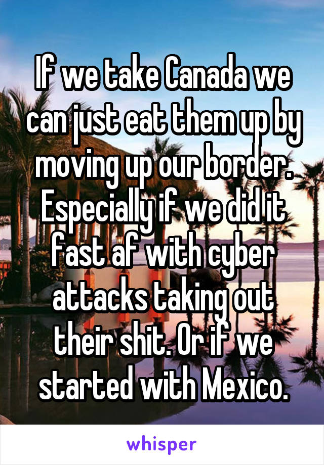 If we take Canada we can just eat them up by moving up our border. Especially if we did it fast af with cyber attacks taking out their shit. Or if we started with Mexico.