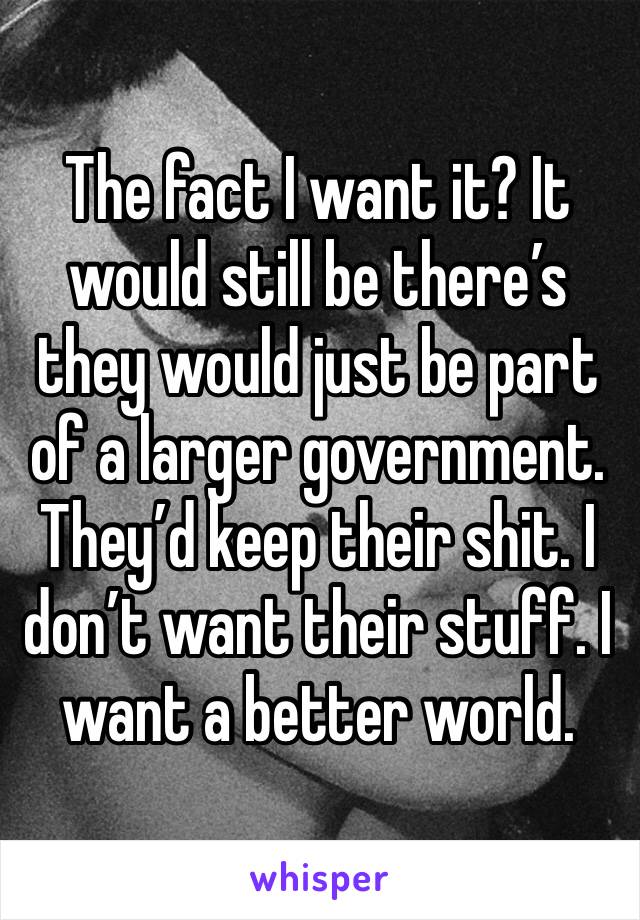 The fact I want it? It would still be there’s they would just be part of a larger government. They’d keep their shit. I don’t want their stuff. I want a better world.