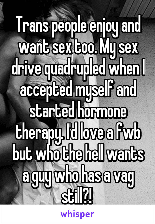 Trans people enjoy and want sex too. My sex drive quadrupled when I accepted myself and started hormone therapy. I'd love a fwb but who the hell wants a guy who has a vag still?! 