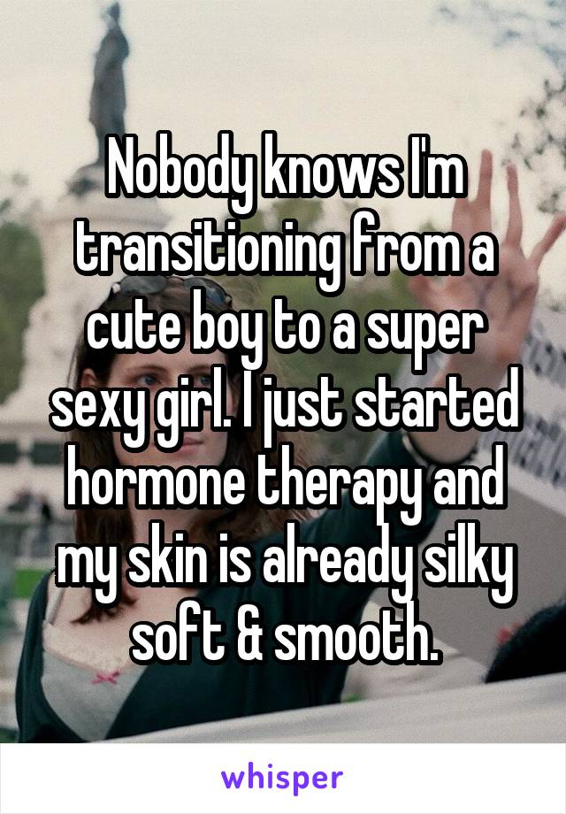 Nobody knows I'm transitioning from a cute boy to a super sexy girl. I just started hormone therapy and my skin is already silky soft & smooth.