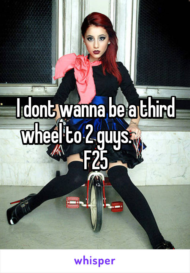 I dont wanna be a third wheel to 2 guys.            F25