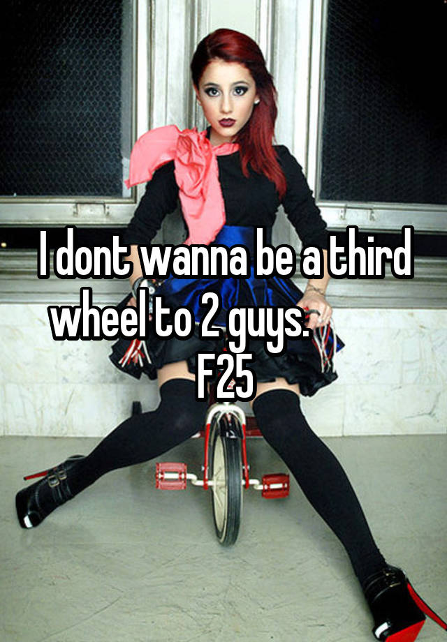 I dont wanna be a third wheel to 2 guys.            F25