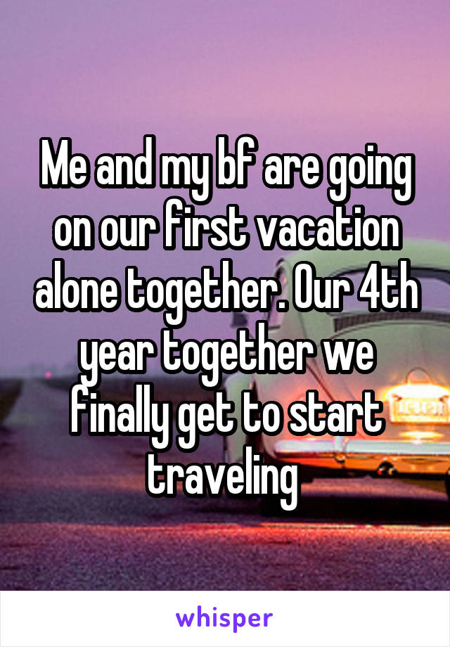 Me and my bf are going on our first vacation alone together. Our 4th year together we finally get to start traveling 