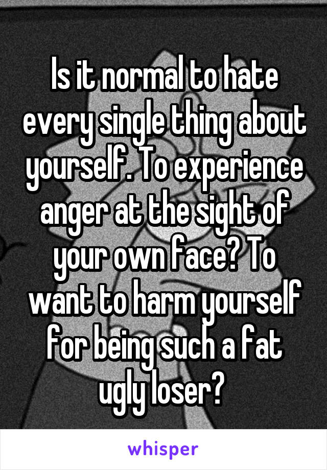 Is it normal to hate every single thing about yourself. To experience anger at the sight of your own face? To want to harm yourself for being such a fat ugly loser? 