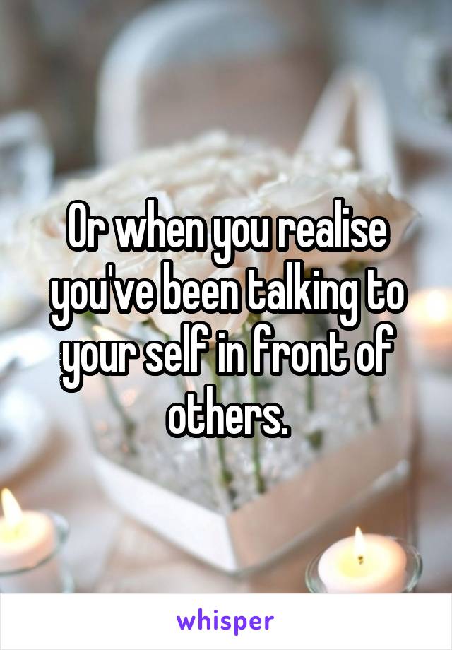 Or when you realise you've been talking to your self in front of others.