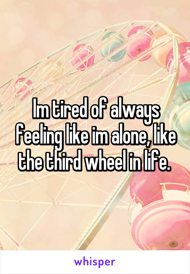 Im tired of always feeling like im alone, like the third wheel in life. 