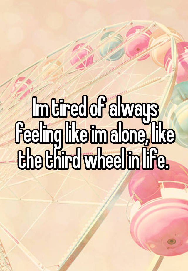 Im tired of always feeling like im alone, like the third wheel in life. 