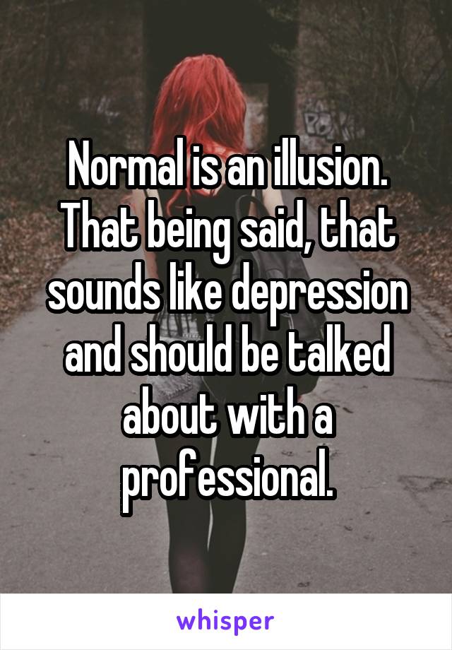 Normal is an illusion. That being said, that sounds like depression and should be talked about with a professional.