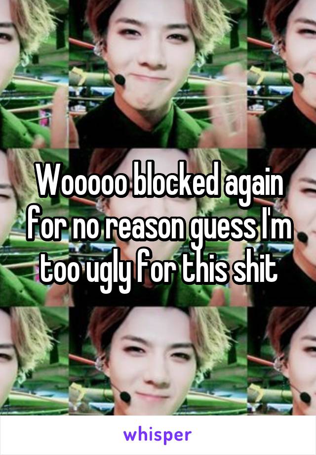 Wooooo blocked again for no reason guess I'm too ugly for this shit