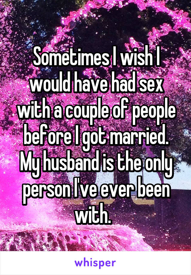 Sometimes I wish I would have had sex with a couple of people before I got married. My husband is the only person I've ever been with.  