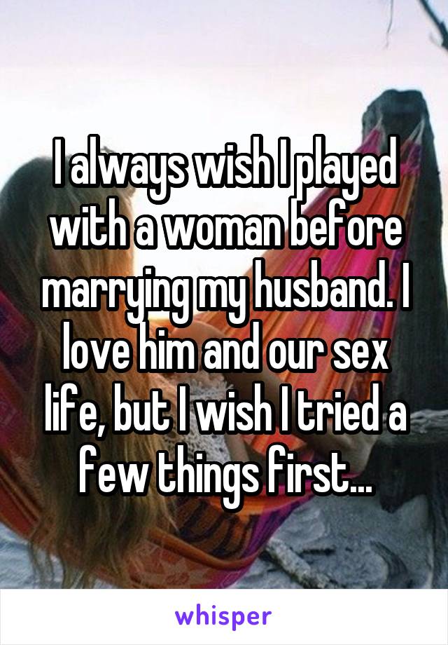 I always wish I played with a woman before marrying my husband. I love him and our sex life, but I wish I tried a few things first...