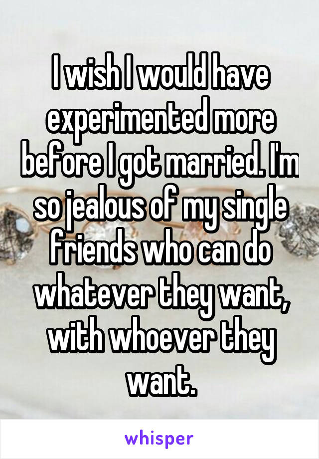 I wish I would have experimented more before I got married. I'm so jealous of my single friends who can do whatever they want, with whoever they want.